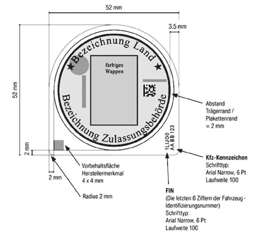 Die Maße des Plakettenträgers sind in der Abbildung aufgeführt. Der Plakettenträger ist 52 mm hoch und breit. Die rechte und linke untere Ecke sind in einem Radius von 2 mm abgerundet. Auf dem Plakettenträger ist eine Abbildung der Stempelplakette, wie zuvor beschrieben, enthalten. Der Abstand zum Trägerrand/Plakettenrand beträgt 2 mm. An der unteren linken Ecke des Plakettenträgers befindet sich eine viereckige Vorbehaltsfläche für das Herstellermerkmalmit der Abmessung 4x4 mm. In der rechten unteren Ecke befindet sich die FIN des Fahrzeugs in Leserichtung von unten nach oben (die letzten 6 Ziffern der Fahrzeug-Identifizierungsnummer) vom Schrifttyp Arial Narrow, 6 Pt Laufweite 100. Rechts daneben befindet sich ebenfalls in Leserichtung von unten nach oben das Kfz Kennzeichen, Schrifttyp Arial Narrow, 6 Pt, Laufweite 100.