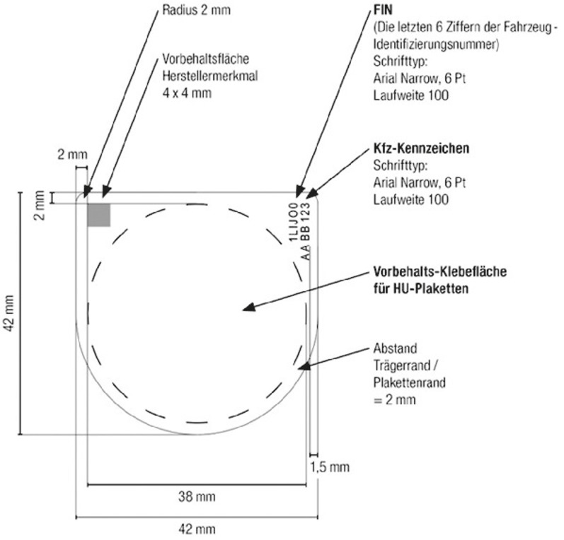 Es werden die Maße des HU-Plakettenträgers, wie nachfolgend im Text beschrieben, bildhaft dargestellt. Ergänzend dazu sind die Randbreite und Randhöhe des Plakettenträgers mit 42 mm bemaßt. An der rechten oberen Ecke befindet sich die FIN des Fahrzeugs in Leserichtung von unten nach oben (die letzten 6 Ziffern der Fahrzeug-Identifizierungsnummer) vom Schrifttyp Arial Narrow, 6 Pt Laufweite 100. Rechts daneben befindet sich ebenfalls in Leserichtung von unten nach oben das Kfz Kennzeichen, Schrifttyp Arial Narrow, 6 Pt, Laufweite 100. In der Mitte des Plakettenträgers ist mit einem Durchmesser von 38 mm die Vorbereitungs-Klebefläche für HU Plaketten dargestellt. Der Abstand Trägerrand/Plakettenrand beträgt dabei 2 mm.