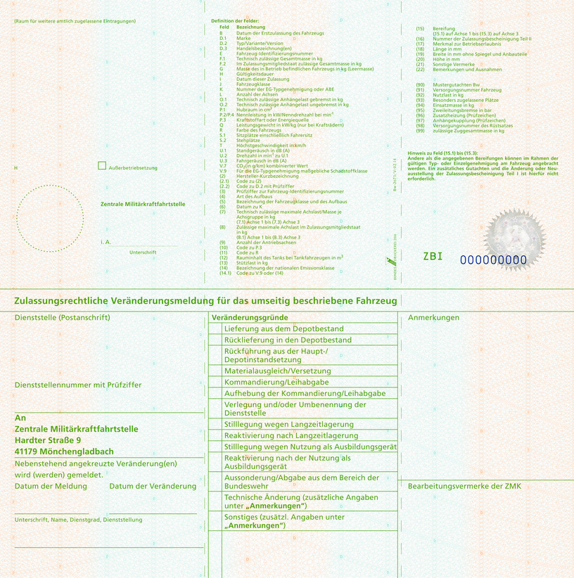 Es wird die Rückseite einer Zulassungsbescheinigung Teil I für Fahrzeuge der Bundeswehr mit folgendem Inhalt abgebildet: (Raum für weitere amtlich zugelassene Eintragungen) H (Datum), Ausserbetriebsetzung Zentrale Militärkraftfahrtstelle, i.A. Unterschrift Definition der Felder: Feld B Datum der Erstzulassung des Fahrzeugs, Feld D1 Marke, Feld D2 Typ, Variante, Version, Feld D3 Handelsbezeichnung(en), Feld E Fahrzeug-Identifizierungsnummer, Feld F.1 Technisch zulässige Gesamtmasse in kg, Feld F.2 Im Zulassungsmitgliedsstaat zulässige Gesamtmasse in Kg, Feld G Masse des in Betrieb befindlichen Fahrzeugs in kg (Leermasse), Feld H Gültigkeitsdauer, Feld I Datum der Zulassung, Feld J Fahrzeugklasse, Feld K Nummer der EG-Typgenehmigung oder ABE, Feld L Anzahl der Achsen, Feld O.1 Technisch zulässige Anhängelast gebremst in kg, Feld O.2 Technisch zulässige Anhängelast ungebremst in kg, Feld P.1 Hubraum in cm³, Feld P.2/P.4 Nennleistung in kW/Nenndrehzahl bei min¹, Feld P.3 Kraftstoffart oder Energiequelle, Feld Q Leistungsgewicht in kW/kg (nur bei Krafträdern), Feld R Farbe des Fahrzeugs, Feld S.1 Sitzplätze einschließlich Fahrersitz, Feld S.2 Stehplätze, Feld T Höchstgeschwindigkeit in km/h, Feld U.1 Standgeräusch in dB (A), Feld U.2 Drehzahl in m (hoch -1) zu U.1, Feld U.3 Fahrgeräusch in dB (A), Feld V.7 CO₂ (in g/km) kombinierter Wert, Feld V.9 Für die EG-Typengenehmigung maßgebliche Schadstoffklasse, Feld (2) Hersteller-Kurzbezeichnung, Feld (2.1) Code zu (2), Feld (2.2) Code zu D.2 mit Prüfziffer, Feld (3) Prüfziffer zur Fahrzeug-Identifizierungsnummer, Feld (4) Art des Aufbaus, Feld (5) Bezeichnung Fahrzeugklasse/Aufbau, Feld (6) Datum zu K, Feld (7) Technisch zulässige maximale Achslast/Masse je Achsgruppe in kg, Feld (7.1) Achse 1 bis Feld (7.3) Achse 3, Feld (8) Zulässige maximale Achslast im Zulassungsmitgliedsstaat in kg, Feld (8.1) Achse 1 bis Feld (8.3) Achse 3, Feld (9) Anzahl der Antriebsachsen, Feld (10) Code zu P.3, Feld (11) Code zu R, Feld (12) Rauminhalt des Tanks bei Tankfahrzeugen in m³, Feld (13) Stützlast in kg, Feld (14) Bezeichnung der nationalen Emissionsklasse, Feld (14.1) Code zu V.9 oder (14), Feld (15) Bereifung, Feld (15.1) auf Achse 1 bis Feld (15.3) auf Achse 3, Feld (16) Nr. der Zulassungsbescheinigung Teil II, Feld (17) Merkmal zur Betriebserlaubnis, Feld (18) Länge in mm, Feld (19) Breite in mm ohne Spiegel und Anbauteile, Feld (20) Höhe in mm, Feld (21) Sonstige Vermerke, Feld (22) Bemerkungen und Ausnahmen, Feld (90) Mustergutachten Bw, Feld (91) Versorgungsnummer Fahrzeug, Feld (92) Nutzlast in kg, Feld (93) Besonders zugelassene Plätze, Feld (94) Einsatzmasse in kg, Feld (95) Zweileitungsbremse in bar, Feld (96) Anhängekupplung DIN 740. – Form und Größe, Feld (97) Anhängerkupplung Prüfzeichen, Feld (98) Versorgungsnummer des Rüstsatzes, Feld (99) zulässige Zuggesamtmasse in kg. Hinweis zu Feld (15.1) bis (15.3): Andere als die angegebenen Bereifungen können im Rahmen der gültigen Typ- oder Einzelgenehmigung am Fahrzeug angebracht werden. Ein zusätzliches Gutachten und die Änderung der Neuausstellung der Zulassungsbescheinigung Teil I ist hierfür nicht erforderlich. Zulassungsrechtliche Veränderungsmeldung für das umseitig beschriebene Fahrzeug Dienststelle (Postanschrift) Dienststellennummer mit Prüfziffer An Zentrale Militärkraftfahrtstelle Hardter Straße 9 41179 Mönchengladbach Nebenstehend angekreuzte Veränderung(en) wird (werden) gemeldet. Datum der Meldung Datum der Veränderung Unterschrift, Name, Dienstgrad, Dienststellung Veränderungsgründe gemäß ZDV 43/2, Kapitel 2 Lieferung aus dem Depotbestand, Rücklieferung in den Depotbestand, Rückführung aus der Haupt-/Depotinstandsetzung, Materialausgleich/Versetzung, Kommandierung/Leihabgabe, Aufhebung der Kommandierung/Leihabgabe, Verlegung und/oder Umbenennung der Dienststelle, Stilllegung wegen Langzeitlagerung, Reaktivierung nach Langzeitlagerung, Stilllegung wegen Nutzung als Ausbildungsgerät, Reaktivierung nach der Nutzung als Ausbildungsgerät, Aussonderung/Abgabe aus dem Bereich der Bundeswehr,