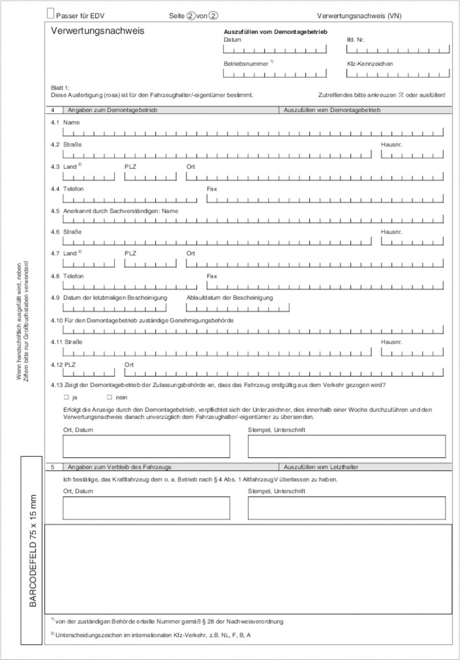 Muster verwertungsnachweis Seite 2, Inhalt: Passer für EDV, Seite 1 von 2, Verwertungsnachweis (VN) Kopfbogen: Verwertungsnachweis Auszufüllen vom Demontagebetrieb: Datum, Betriebsnummer, lfd.-Nr., Kfz-Kennzeichen Blatt 1: Diese Ausfertigung (rosa) ist für den Fahrzeughalter/-eigentümer bestimmt. Zutreffendes bitte ankreuzen oder ausfüllen! Feld 4: Angabe zum Demontagebetrieb (Auszufüllen vom Demontagebetrieb), 4.1 Name, 4.2 Straße, Hausnr., 4.3 Land, PLZ, Ort, 4.4 Telefon, Fax, 4.5 Anerkannt durch Sachverständigen: Name, 4.6 Straße, Hausnr., 4.7 Land, PLZ, Ort, 4.8 Telefon, Fax, 4.9 Datum der letztmaligen Bescheinigung, Ablaufdatum der Bescheinigung, 4.10 Für den Demontagebetrieb zuständige Genehmigungsbehörde, 4.11 Straße, Hausnr., 4.12 PLZ, Ort, 4.13 Zeigt der Demontagebetrieb der Zulassungsbehörde an, dass das Fahrzeug endgültig aus dem Verkehr gezogen wird? Ja/Nein , Erfolgt diese Anzeige durch den Demontagebetrieb, verpflichtet sich der Unterzeichner, dies innerhalb einer Woche durchzuführen und den Verwertungsnachwies danach unverzüglich dem Fahrzeughalter/-eigentümer zu übersenden. Ort, Datum Stempel, Unterschrift Feld 5: Angaben zum Verbleib des Fahrzeugs (Auszufüllen vom Letzthalter), Ich bestätige, das Kraftfahrzeug dem o.a. Betrieb nach § 4 Abs. 1 AltfahrzeugV überlassen zu haben. Ort, Datum Stempel, Unterschrift